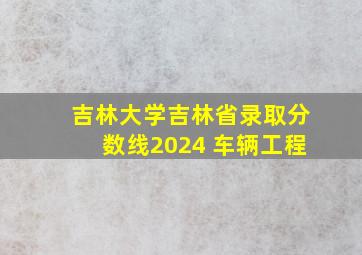 吉林大学吉林省录取分数线2024 车辆工程